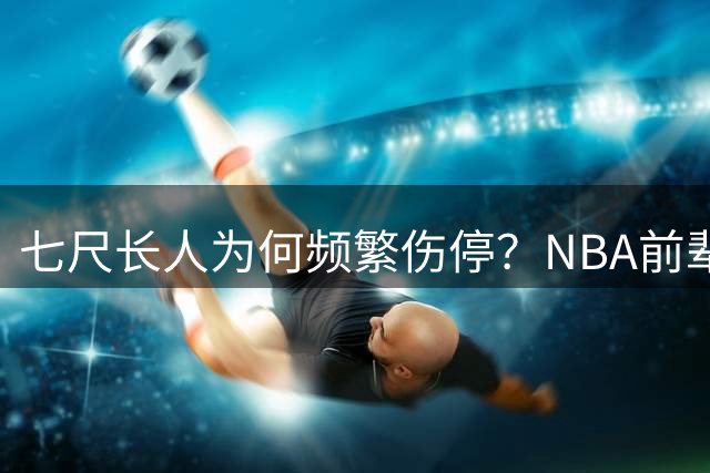 七尺长人为何频繁伤停？NBA前辈直指恩比德致命习惯